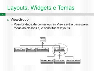 Layouts, Widgets e Temas
5
 ViewGroup,
 Possibilidade de conter outras Views e é a base para
todas as classes que constituem layouts.
 