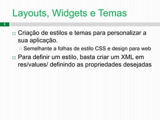 Layouts, Widgets e Temas
6
 Criação de estilos e temas para personalizar a
sua aplicação.
 Semelhante a folhas de estilo CSS e design para web
 Para definir um estilo, basta criar um XML em
res/values/ definindo as propriedades desejadas
 