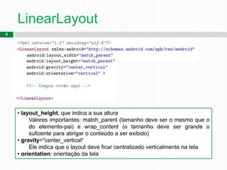 LinearLayout
9
• layout_height, que indica a sua altura
Valores importantes: match_parent (tamanho deve ser o mesmo que o
do elemento-pai) e wrap_content (o tamanho deve ser grande o
sufciente para abrigar o conteúdo a ser exibido)
• gravity="center_vertical“
Ele indica que o layout deve ficar centralizado verticalmente na tela
• orientation: orientação da tela
 