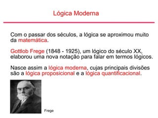 Lógica Moderna
Com o passar dos séculos, a lógica se aproximou muito
da matemática.
Gottlob Frege (1848 - 1925), um lógico do século XX,
elaborou uma nova notação para falar em termos lógicos.
Nasce assim a lógica moderna, cujas principais divisões
são a lógica proposicional e a lógica quantificacional.
Frege
 