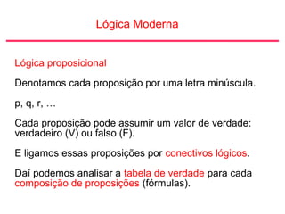 Lógica Moderna
Lógica proposicional
Denotamos cada proposição por uma letra minúscula.
p, q, r, …
Cada proposição pode assumir um valor de verdade:
verdadeiro (V) ou falso (F).
E ligamos essas proposições por conectivos lógicos.
Daí podemos analisar a tabela de verdade para cada
composição de proposições (fórmulas).
 