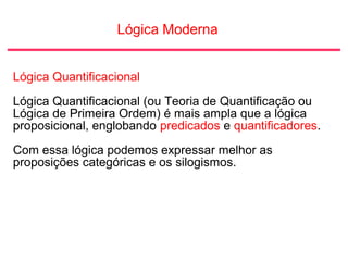 Lógica Moderna
Lógica Quantificacional
Lógica Quantificacional (ou Teoria de Quantificação ou
Lógica de Primeira Ordem) é mais ampla que a lógica
proposicional, englobando predicados e quantificadores.
Com essa lógica podemos expressar melhor as
proposições categóricas e os silogismos.
 