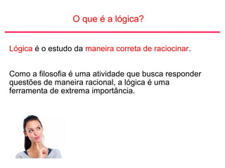 O que é a lógica?
Lógica é o estudo da maneira correta de raciocinar.
Como a filosofia é uma atividade que busca responder
questões de maneira racional, a lógica é uma
ferramenta de extrema importância.
 