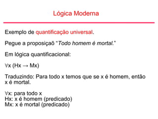 Lógica Moderna
Exemplo de quantificação universal.
Pegue a proposiçaõ “Todo homem é mortal.”
Em lógica quantificacional:
∀x (Hx → Mx)
Traduzindo: Para todo x temos que se x é homem, então
x é mortal.
∀x: para todo x
Hx: x é homem (predicado)
Mx: x é mortal (predicado)
 