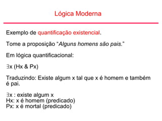 Lógica Moderna
Exemplo de quantificação existencial.
Tome a proposição “Alguns homens são pais.”
Em lógica quantificacional:
∃x (Hx & Px)
Traduzindo: Existe algum x tal que x é homem e também
é pai.
∃x : existe algum x
Hx: x é homem (predicado)
Px: x é mortal (predicado)
 