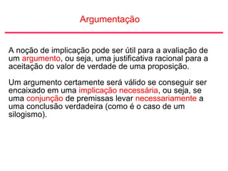 Argumentação
A noção de implicação pode ser útil para a avaliação de
um argumento, ou seja, uma justificativa racional para a
aceitação do valor de verdade de uma proposição.
Um argumento certamente será válido se conseguir ser
encaixado em uma implicação necessária, ou seja, se
uma conjunção de premissas levar necessariamente a
uma conclusão verdadeira (como é o caso de um
silogismo).
 