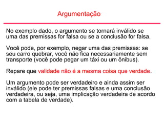 Argumentação
No exemplo dado, o argumento se tornará inválido se
uma das premissas for falsa ou se a conclusão for falsa.
Você pode, por exemplo, negar uma das premissas: se
seu carro quebrar, você não fica necessariamente sem
transporte (você pode pegar um táxi ou um ônibus).
Repare que validade não é a mesma coisa que verdade.
Um argumento pode ser verdadeiro e ainda assim ser
inválido (ele pode ter premissas falsas e uma conclusão
verdadeira, ou seja, uma implicação verdadeira de acordo
com a tabela de verdade).
 