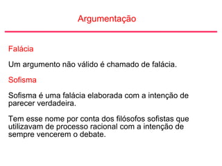 Argumentação
Falácia
Um argumento não válido é chamado de falácia.
Sofisma
Sofisma é uma falácia elaborada com a intenção de
parecer verdadeira.
Tem esse nome por conta dos filósofos sofistas que
utilizavam de processo racional com a intenção de
sempre vencerem o debate.
 