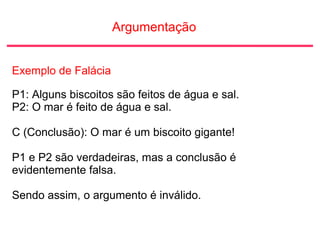 Argumentação
Exemplo de Falácia
P1: Alguns biscoitos são feitos de água e sal.
P2: O mar é feito de água e sal.
C (Conclusão): O mar é um biscoito gigante!
P1 e P2 são verdadeiras, mas a conclusão é
evidentemente falsa.
Sendo assim, o argumento é inválido.
 