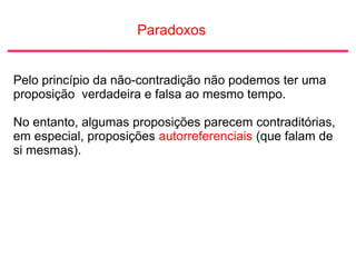 Paradoxos
Pelo princípio da não-contradição não podemos ter uma
proposição verdadeira e falsa ao mesmo tempo.
No entanto, algumas proposições parecem contraditórias,
em especial, proposições autorreferenciais (que falam de
si mesmas).
 