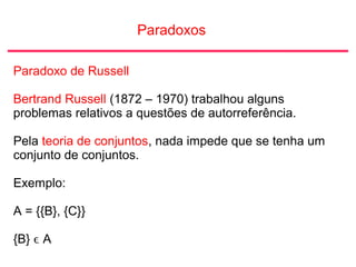 Paradoxos
Paradoxo de Russell
Bertrand Russell (1872 – 1970) trabalhou alguns
problemas relativos a questões de autorreferência.
Pela teoria de conjuntos, nada impede que se tenha um
conjunto de conjuntos.
Exemplo:
A = {{B}, {C}}
{B} ϵ A
 