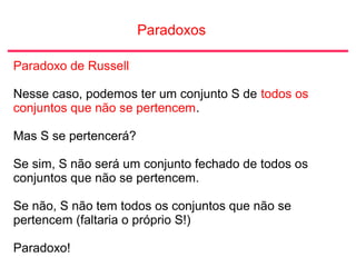 Paradoxos
Paradoxo de Russell
Nesse caso, podemos ter um conjunto S de todos os
conjuntos que não se pertencem.
Mas S se pertencerá?
Se sim, S não será um conjunto fechado de todos os
conjuntos que não se pertencem.
Se não, S não tem todos os conjuntos que não se
pertencem (faltaria o próprio S!)
Paradoxo!
 