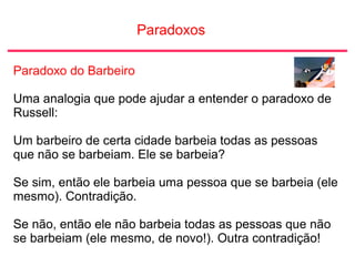 Paradoxos
Paradoxo do Barbeiro
Uma analogia que pode ajudar a entender o paradoxo de
Russell:
Um barbeiro de certa cidade barbeia todas as pessoas
que não se barbeiam. Ele se barbeia?
Se sim, então ele barbeia uma pessoa que se barbeia (ele
mesmo). Contradição.
Se não, então ele não barbeia todas as pessoas que não
se barbeiam (ele mesmo, de novo!). Outra contradição!
 
