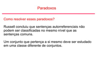 Paradoxos
Como resolver esses paradoxos?
Russell concluiu que sentenças autorreferenciais não
podem ser classificadas no mesmo nível que as
sentenças comuns.
Um conjunto que pertença a si mesmo deve ser estudado
em uma classe diferente de conjuntos.
 