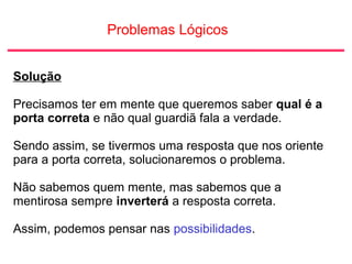 Problemas Lógicos
Solução
Precisamos ter em mente que queremos saber qual é a
porta correta e não qual guardiã fala a verdade.
Sendo assim, se tivermos uma resposta que nos oriente
para a porta correta, solucionaremos o problema.
Não sabemos quem mente, mas sabemos que a
mentirosa sempre inverterá a resposta correta.
Assim, podemos pensar nas possibilidades.
 