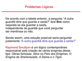 Problemas Lógicos
De acordo com a tabela anterior, a pergunta “A outra
guardiã diria que guarda a saída?” terá Sim como
resposta se ela guardar a saída,
independente da guardiã que você perguntar
ser mentirosa ou não.
Sendo assim, uma solução possível seria perguntar
justamente “A outra guardiã diria que guarda a saída?”
Raymond Smullyan é um lógico contemporâneo
responsável pela criação de vários enigmas desse
tipo. Obras famosas: Alice no País dos Enigmas, O
Enigma de Sheherazade, A Dama e o Tigre.
 