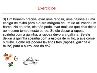 Exercícios
3) Um homem precisa levar uma raposa, uma galinha e uma
espiga de milho para a outra margem de um rio utilizando um
barco. No entanto, ele não pode levar mais do que dois deles
ao mesmo tempo neste barco. Se ele deixar a raposa
sozinha com a galinha, a raposa devora a galinha. Se ele
deixar a galinha sozinha com a espiga de milho, a ave come
o milho. Como ele poderá levar os três (raposa, galinha e
milho) para o outro lado do rio?
 