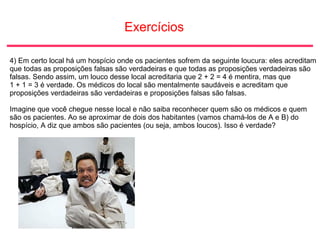 Exercícios
4) Em certo local há um hospício onde os pacientes sofrem da seguinte loucura: eles acreditam
que todas as proposições falsas são verdadeiras e que todas as proposições verdadeiras são
falsas. Sendo assim, um louco desse local acreditaria que 2 + 2 = 4 é mentira, mas que
1 + 1 = 3 é verdade. Os médicos do local são mentalmente saudáveis e acreditam que
proposições verdadeiras são verdadeiras e proposições falsas são falsas.
Imagine que você chegue nesse local e não saiba reconhecer quem são os médicos e quem
são os pacientes. Ao se aproximar de dois dos habitantes (vamos chamá-los de A e B) do
hospício, A diz que ambos são pacientes (ou seja, ambos loucos). Isso é verdade?
 