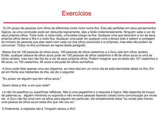 Exercícios
5) Um grupo de pessoas com olhos de diferentes cores mora numa ilha. Elas são perfeitas em seus pensamentos
lógicos, se uma conclusão pode ser deduzida logicamente, elas a farão instantaneamente. Ninguém sabe a cor de
seus próprios olhos. Toda noite, à meia-noite, uma balsa chega na ilha. Qualquer uma que descobrir a cor de seus
próprios olhos deixa a ilha e o resto fica. Qualquer uma pode ver qualquer uma o tempo todo e sabem a contagem
do número de pessoas que elas veem com cada cor dos olhos (excluindo a si próprias), mas elas não podem se
comunicar. Todos na ilha conhecem as regras deste parágrafo.
Nessa ilha há 100 pessoas de olhos azuis, 100 pessoas de olhos castanhos e a Guru (ela tem olhos verdes).
Então, qualquer pessoa de olhos azuis pode ver 100 pessoas de olhos castanhos e 99 de olhos azuis (e uma de
olhos verdes), mas isso não lhe diz a cor de seus próprios olhos. Podem imaginar que os totais são 101 castanhos e
99 azuis, ou 100 castanhos, 99 azuis e ela pode ter olhos vermelhos.
A Guru pode falar apenas uma vez (digamos, ao meio-dia) em um único dia de toda eternidade delas na ilha. Em
pé em frente aos habitantes da ilha, ela diz o seguinte:
"Eu posso ver alguém que tem olhos azuis."
Quem deixa a ilha, e em que noite?
Lá não há espelhos ou superfícies refletivas. Não é uma pegadinha e a resposta é lógica. Não depende de truque
de palavras ou alguém mentindo ou supondo e não envolve pessoas fazendo coisas como comunicação por sinais
etc. A Guru não fez sinal com os olhos para alguém em particular, ela simplesmente disse "eu contei pelo menos
uma pessoa de olhos azuis nesta ilha que não sou eu".
E finalmente, a resposta não é "ninguém deixou a ilha".
 