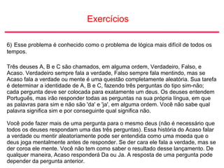 Exercícios
6) Esse problema é conhecido como o problema de lógica mais difícil de todos os
tempos.
Três deuses A, B e C são chamados, em alguma ordem, Verdadeiro, Falso, e
Acaso. Verdadeiro sempre fala a verdade, Falso sempre fala mentindo, mas se
Acaso fala a verdade ou mente é uma questão completamente aleatória. Sua tarefa
é determinar a identidade de A, B e C, fazendo três perguntas do tipo sim-não;
cada pergunta deve ser colocada para exatamente um deus. Os deuses entendem
Português, mas irão responder todas as perguntas na sua própria língua, em que
as palavras para sim e não são 'da' e 'ja', em alguma ordem. Você não sabe qual
palavra significa sim e por conseguinte qual significa não.
Você pode fazer mais de uma pergunta para o mesmo deus (não é necessário que
todos os deuses respondam uma das três perguntas). Essa história do Acaso falar
a verdade ou mentir aleatoriamente pode ser entendida como uma moeda que o
deus joga mentalmente antes de responder. Se der cara ele fala a verdade, mas se
der coroa ele mente. Você não tem como saber o resultado desse lançamento. De
qualquer maneira, Acaso responderá Da ou Ja. A resposta de uma pergunta pode
depender da pergunta anterior.
 