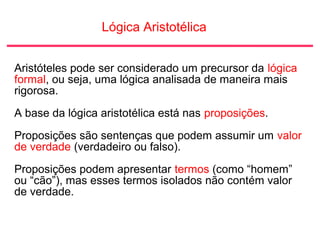 Lógica Aristotélica
Aristóteles pode ser considerado um precursor da lógica
formal, ou seja, uma lógica analisada de maneira mais
rigorosa.
A base da lógica aristotélica está nas proposições.
Proposições são sentenças que podem assumir um valor
de verdade (verdadeiro ou falso).
Proposições podem apresentar termos (como “homem”
ou “cão”), mas esses termos isolados não contém valor
de verdade.
 