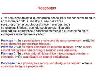 Respostas
2) “A população mundial quadruplicou desde 1900 e o consumo de água,
no mesmo período, aumentou quase dez vezes,
esse crescimento populacional exige maior demanda
de recursos hídricos, que não pode ser atendida pelo
ciclo natural hidrográfico e consequentemente a qualidade da água
é progressivamente prejudicada.”
Premissa 1: Se a população e o consumo de água aumentam, então há
maior demanda por recursos hídricos.
Premissa 2: Se há maior demanda de recursos hídricos, então o ciclo
natural hidrográfico não consegue atender essa demanda.
Premissa 3: Se o ciclo natural hidrográfico não consegue atender a
demanda, então a qualidade da água é prejudicada.
Conclusão: Se a população e o consumo de água aumentam, então a
qualidade da água é prejudicada.
 