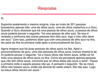 Respostas
5)
Suponha exatamente o mesmo enigma, mas ao invés de 201 pessoas
tivessemos apenas três: uma de olhos azuis, uma de olhos castanhos e a Guru.
Quando a Guru dissesse que há uma pessoa de olhos azuis, a pessoa de olhos
azuis poderia pensar o seguinte: “há uma pessoa de olho azul. Se isso é
verdade e nenhuma das outras pessoas tem olho azul, logo o meu olho deve
ser azul.” Com isso, podemos dizer que com uma pessoa de olho azul na ilha,
ela sairá da ilha na primeira noite após o pronunciamento da Guru.
Agora imagine que há duas pessoas de olhos azuis na ilha. Após o
pronunciamento da guru, uma das pessoas de olhos azuis (vamos chamá-la de
A) poderia pensar o seguinte: “se o meus olhos não forem azuis, então só há
mais uma pessoa de olhos azuis na ilha. Como ela perceberá apenas pessoas
que não tem olhos azuis, concluirá que os olhos delas são azuis e sairá”. Passa
a primeira noite e aquela pessoa não sai. A pensará o seguinte: “Se os meus
olhos não fossem azuis, então ela deveria ter saído ontem. Ela não saiu. Logo,
os meus olhos devem ser azuis.”
 