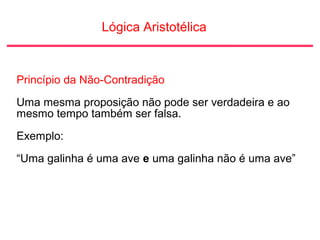 Lógica Aristotélica
Princípio da Não-Contradição
Uma mesma proposição não pode ser verdadeira e ao
mesmo tempo também ser falsa.
Exemplo:
“Uma galinha é uma ave e uma galinha não é uma ave”
 