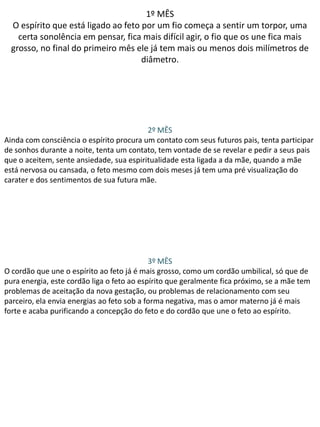 1º MÊS
O espírito que está ligado ao feto por um fio começa a sentir um torpor, uma
certa sonolência em pensar, fica mais difícil agir, o fio que os une fica mais
grosso, no final do primeiro mês ele já tem mais ou menos dois milímetros de
diâmetro.

2º MÊS
Ainda com consciência o espírito procura um contato com seus futuros pais, tenta participar
de sonhos durante a noite, tenta um contato, tem vontade de se revelar e pedir a seus pais
que o aceitem, sente ansiedade, sua espiritualidade esta ligada a da mãe, quando a mãe
está nervosa ou cansada, o feto mesmo com dois meses já tem uma pré visualização do
carater e dos sentimentos de sua futura mãe.

3º MÊS
O cordão que une o espírito ao feto já é mais grosso, como um cordão umbilical, só que de
pura energia, este cordão liga o feto ao espírito que geralmente fica próximo, se a mãe tem
problemas de aceitação da nova gestação, ou problemas de relacionamento com seu
parceiro, ela envia energias ao feto sob a forma negativa, mas o amor materno já é mais
forte e acaba purificando a concepção do feto e do cordão que une o feto ao espírito.

 