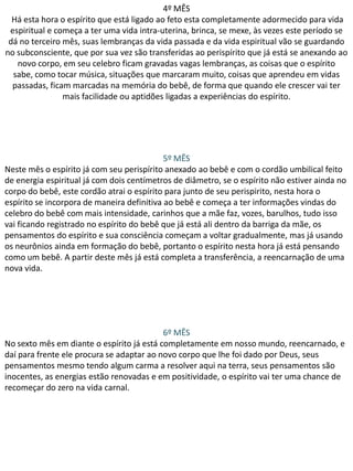 4º MÊS
Há esta hora o espírito que está ligado ao feto esta completamente adormecido para vida
espiritual e começa a ter uma vida intra-uterina, brinca, se mexe, às vezes este período se
dá no terceiro mês, suas lembranças da vida passada e da vida espiritual vão se guardando
no subconsciente, que por sua vez são transferidas ao perispírito que já está se anexando ao
novo corpo, em seu celebro ficam gravadas vagas lembranças, as coisas que o espírito
sabe, como tocar música, situações que marcaram muito, coisas que aprendeu em vidas
passadas, ficam marcadas na memória do bebê, de forma que quando ele crescer vai ter
mais facilidade ou aptidões ligadas a experiências do espírito.

5º MÊS
Neste mês o espírito já com seu perispírito anexado ao bebê e com o cordão umbilical feito
de energia espiritual já com dois centímetros de diâmetro, se o espírito não estiver ainda no
corpo do bebê, este cordão atrai o espírito para junto de seu perispirito, nesta hora o
espírito se incorpora de maneira definitiva ao bebê e começa a ter informações vindas do
celebro do bebê com mais intensidade, carinhos que a mãe faz, vozes, barulhos, tudo isso
vai ficando registrado no espírito do bebê que já está ali dentro da barriga da mãe, os
pensamentos do espírito e sua consciência começam a voltar gradualmente, mas já usando
os neurônios ainda em formação do bebê, portanto o espírito nesta hora já está pensando
como um bebê. A partir deste mês já está completa a transferência, a reencarnação de uma
nova vida.

6º MÊS
No sexto mês em diante o espírito já está completamente em nosso mundo, reencarnado, e
daí para frente ele procura se adaptar ao novo corpo que lhe foi dado por Deus, seus
pensamentos mesmo tendo algum carma a resolver aqui na terra, seus pensamentos são
inocentes, as energias estão renovadas e em positividade, o espírito vai ter uma chance de
recomeçar do zero na vida carnal.

 