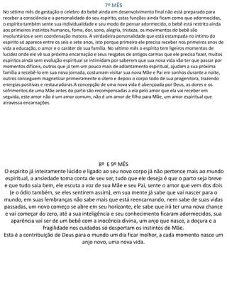 7º MÊS
No sétimo mês de gestação o celebro do bebê ainda em desenvolvimento final não está preparado para
receber a consciência e a personalidade do seu espírito, estas funções ainda ficam como que adormecidas,
o espírito também sente sua individualidade e seu modo de pensar adormecido, o bebê está restrito ainda
aos primeiros instintos humanos, fome, dor, sono, alegria, tristeza, os movimentos do bebê são
involuntários e sem coordenação motora. A verdadeira personalidade que está estampada no intimo do
espírito só aparece entre os seis e sete anos, isto porque primeiro ele precisa receber nos primeiros anos de
vida a educação, o amor e o caráter de sua família. No sétimo mês o espírito tem ligeiros momentos de
lucidez onde ele vê sua próxima encarnação e seus resgates de antigos carmas que ele precisa fazer, muitos
espíritos ainda sem evolução espiritual se intimidam por saberem que sua nova vida vão ter que passar por
momentos difíceis, outros que já tem um pouco mais de adiantamento espiritual, ajudam a sua próxima
família a recebê-lo em sua nova jornada, costumam visitar sua nova Mãe e Pai em sonhos durante a noite,
outros conseguem magnetizar primeiramente o útero e depois o corpo todo de sua progenitora, trazendo
energias positivas e restauradoras.A concepção de uma nova vida é abençoada por Deus, as dores e os
sofrimentos de uma Mãe antes do parto são recompensadas a ela pelo amor que ela vai receber em
seguida, este amor não é um amor comum, não é um amor de filho para Mãe, um amor espiritual que
atravessa encarnações.

8º E 9º MÊS
O espírito já inteiramente lúcido e ligado ao seu novo corpo já não pertence mais ao mundo
espiritual, a ansiedade toma conta de seu ser, tudo que ele deseja é que o parto seja breve
e que tudo saia bem, ele escuta a voz de sua Mãe e seu Pai, sente o amor que vem dos dois
(e o ódio também, se eles sentirem assim), em sua mente já sabe que vai nascer para o
mundo, em suas lembranças não sabe mais que está reencarnando, nem sabe de suas vidas
passadas, um novo começo se abre em seu horizonte, ele sabe que irá ter uma nova chance
e vai começar do zero, até a sua inteligência e seu conhecimento ficaram adormecidos, sua
aparência vai ser de um bebê com a inocência divina, um anjo que nasce, a doçura e a
fragilidade nos cuidados só despertam os instintos de Mãe.
Esta é a contribuição de Deus para o mundo um dia ficar melhor, a cada momento nasce um
anjo novo, uma nova vida.

 