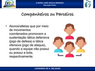 UI MARIA LENIR ARAÚJO MENESES
Educação Física
Companheiros ou Parceiros
Companheiros ou Parceiros
• Alunos/atletas que por meio
de movimentos
coordenados promovem a
sustentação tática defensiva
(jogo de defesa) e tática
ofensiva (jogo de ataque),
quando a equipe não possui
ou possui a bola,
respectivamente.
LEONARDO DE A. DELGADO
 