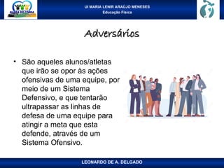 UI MARIA LENIR ARAÚJO MENESES
Educação Física
Adversários
Adversários
• São aqueles alunos/atletas
que irão se opor às ações
ofensivas de uma equipe, por
meio de um Sistema
Defensivo, e que tentarão
ultrapassar as linhas de
defesa de uma equipe para
atingir a meta que esta
defende, através de um
Sistema Ofensivo.
LEONARDO DE A. DELGADO
 