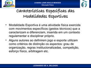 UI MARIA LENIR ARAÚJO MENESES
Educação Física
Características Específicas das
Características Específicas das
Modalidades Esportivas
Modalidades Esportivas
• Modalidade Esportiva é uma atividade física exercida
com movimentos específicos (gestos técnicos) que a
caracterizam e diferenciam, inserida em um contexto
regulamentar e disciplinar próprio.
• Alguns autores ao definirem jogo e esporte utilizam
como critérios de distinção os aspectos: grau de
organização, regras institucionalizadas, competição,
esforço físico, arbitragem etc.
LEONARDO DE A. DELGADO
 