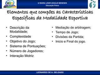 UI MARIA LENIR ARAÚJO MENESES
Educação Física
Elementos que compões as Características
Elementos que compões as Características
Específicas da Modalidade Esportiva
Específicas da Modalidade Esportiva
• Descrição da
Modalidade;
• Complexidade
• Objetivo do Jogo;
• Sistema de Pontuações;
• Número de Jogadores;
• Interação Motriz
• Mediação de arbitragem;
• Tempo de Jogo;
• Divisões da Partida;
• Inicio e Final do jogo.
LEONARDO DE A. DELGADO
 