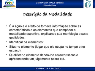 UI MARIA LENIR ARAÚJO MENESES
Educação Física
Descrição da Modalidade
Descrição da Modalidade
• É a ação e o efeito de fornece informação sobre as
características e os elementos que compõem a
modalidade esportiva, explicando sua morfologia e suas
qualidades.
• Identificar os elementos;
• Situar o elemento (lugar que ele ocupa no tempo e no
espaço);
• Qualificar o elemento dando-lhe características e
apresentando um julgamento sobre ele.
LEONARDO DE A. DELGADO
 