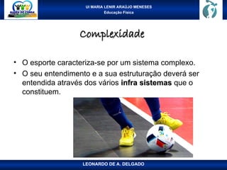 UI MARIA LENIR ARAÚJO MENESES
Educação Física
Complexidade
Complexidade
• O esporte caracteriza-se por um sistema complexo.
• O seu entendimento e a sua estruturação deverá ser
entendida através dos vários infra sistemas
infra sistemas que o
constituem.
LEONARDO DE A. DELGADO
 