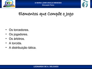 UI MARIA LENIR ARAÚJO MENESES
Educação Física
Elementos que Compõe o Jogo
Elementos que Compõe o Jogo
• Os torcedores.
• Os jogadores.
• Os árbitros.
• A torcida.
• A distribuição tática.
LEONARDO DE A. DELGADO
 