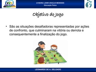 UI MARIA LENIR ARAÚJO MENESES
Educação Física
Objetivo do Jogo
Objetivo do Jogo
• São as situações desafiadoras representadas por ações
de confronto, que culminaram na vitória ou derrota e
consequentemente a finalização do jogo.
LEONARDO DE A. DELGADO
 