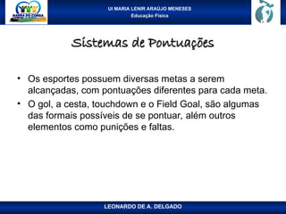 UI MARIA LENIR ARAÚJO MENESES
Educação Física
Sistemas de Pontuações
Sistemas de Pontuações
• Os esportes possuem diversas metas a serem
alcançadas, com pontuações diferentes para cada meta.
• O gol, a cesta, touchdown e o Field Goal, são algumas
das formais possíveis de se pontuar, além outros
elementos como punições e faltas.
LEONARDO DE A. DELGADO
 