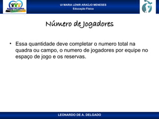 UI MARIA LENIR ARAÚJO MENESES
Educação Física
Número de Jogadores
Número de Jogadores
• Essa quantidade deve completar o numero total na
quadra ou campo, o numero de jogadores por equipe no
espaço de jogo e os reservas.
LEONARDO DE A. DELGADO
 