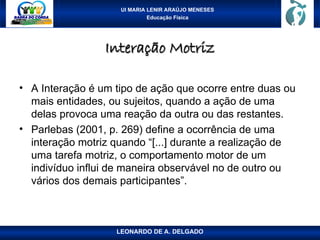 UI MARIA LENIR ARAÚJO MENESES
Educação Física
Interação Motriz
Interação Motriz
• A Interação é um tipo de ação que ocorre entre duas ou
mais entidades, ou sujeitos, quando a ação de uma
delas provoca uma reação da outra ou das restantes.
• Parlebas (2001, p. 269) define a ocorrência de uma
interação motriz quando “[...] durante a realização de
uma tarefa motriz, o comportamento motor de um
indivíduo influi de maneira observável no de outro ou
vários dos demais participantes”.
LEONARDO DE A. DELGADO
 