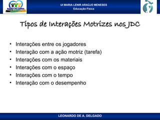 UI MARIA LENIR ARAÚJO MENESES
Educação Física
Tipos de Interações Motrizes nos JDC
Tipos de Interações Motrizes nos JDC
• Interações entre os jogadores
• Interação com a ação motriz (tarefa)
• Interações com os materiais
• Interações com o espaço
• Interações com o tempo
• Interação com o desempenho
LEONARDO DE A. DELGADO
 