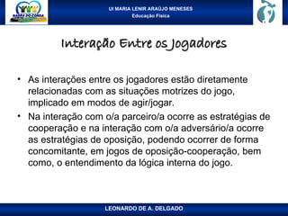 UI MARIA LENIR ARAÚJO MENESES
Educação Física
Interação Entre os Jogadores
Interação Entre os Jogadores
• As interações entre os jogadores estão diretamente
relacionadas com as situações motrizes do jogo,
implicado em modos de agir/jogar.
• Na interação com o/a parceiro/a ocorre as estratégias de
cooperação e na interação com o/a adversário/a ocorre
as estratégias de oposição, podendo ocorrer de forma
concomitante, em jogos de oposição-cooperação, bem
como, o entendimento da lógica interna do jogo.
LEONARDO DE A. DELGADO
 