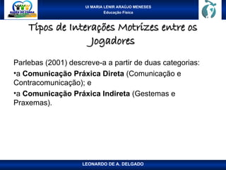 UI MARIA LENIR ARAÚJO MENESES
Educação Física
Tipos de Interações Motrizes entre os
Tipos de Interações Motrizes entre os
Jogadores
Jogadores
Parlebas (2001) descreve-a a partir de duas categorias:
•a Comunicação Práxica Direta (Comunicação e
Contracomunicação); e
•a Comunicação Práxica Indireta (Gestemas e
Praxemas).
LEONARDO DE A. DELGADO
 
