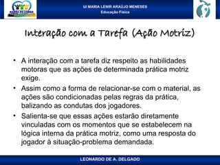 UI MARIA LENIR ARAÚJO MENESES
Educação Física
Interação com a Tarefa (Ação Motriz)
Interação com a Tarefa (Ação Motriz)
• A interação com a tarefa diz respeito as habilidades
motoras que as ações de determinada prática motriz
exige.
• Assim como a forma de relacionar-se com o material, as
ações são condicionadas pelas regras da prática,
balizando as condutas dos jogadores.
• Salienta-se que essas ações estarão diretamente
vinculadas com os momentos que se estabelecem na
lógica interna da prática motriz, como uma resposta do
jogador à situação-problema demandada.
LEONARDO DE A. DELGADO
 