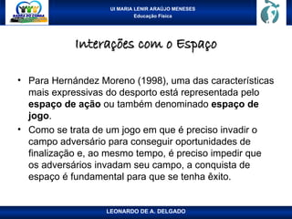UI MARIA LENIR ARAÚJO MENESES
Educação Física
Interações com o Espaço
Interações com o Espaço
• Para Hernández Moreno (1998), uma das características
mais expressivas do desporto está representada pelo
espaço de ação ou também denominado espaço de
jogo.
• Como se trata de um jogo em que é preciso invadir o
campo adversário para conseguir oportunidades de
finalização e, ao mesmo tempo, é preciso impedir que
os adversários invadam seu campo, a conquista de
espaço é fundamental para que se tenha êxito.
LEONARDO DE A. DELGADO
 