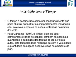 UI MARIA LENIR ARAÚJO MENESES
Educação Física
Interação com o Tempo
Interação com o Tempo
• O tempo é considerado como um constrangimento que
pode obstruir ou facilitar os comportamentos individuais
e/ou coletivos inerentes as ações realizadas no âmbito
dos JDC.
• Para Garganta (1997), o tempo, além de estar
estreitamente ligado ao espaço, também se associa à
quantidade e qualidade das tarefas de jogo. Para o
autor, esta temporalidade relaciona-se com a velocidade
e quantidade das ações desenvolvidas no ambiente de
jogo.
LEONARDO DE A. DELGADO
 