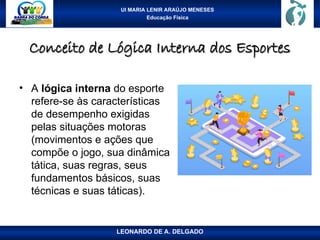 UI MARIA LENIR ARAÚJO MENESES
Educação Física
Conceito de Lógica Interna dos Esportes
Conceito de Lógica Interna dos Esportes
• A lógica interna do esporte
refere-se às características
de desempenho exigidas
pelas situações motoras
(movimentos e ações que
compõe o jogo, sua dinâmica
tática, suas regras, seus
fundamentos básicos, suas
técnicas e suas táticas).
LEONARDO DE A. DELGADO
 