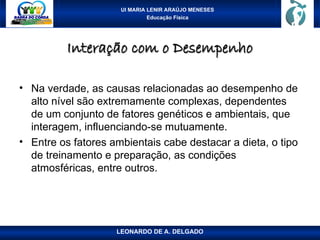 UI MARIA LENIR ARAÚJO MENESES
Educação Física
Interação com o Desempenho
Interação com o Desempenho
• Na verdade, as causas relacionadas ao desempenho de
alto nível são extremamente complexas, dependentes
de um conjunto de fatores genéticos e ambientais, que
interagem, influenciando-se mutuamente.
• Entre os fatores ambientais cabe destacar a dieta, o tipo
de treinamento e preparação, as condições
atmosféricas, entre outros.
LEONARDO DE A. DELGADO
 